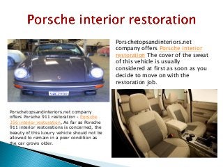 Porschetopsandinteriors.net
company offers Porsche interior
restoration The cover of the sweat
of this vehicle is usually
considered at first as soon as you
decide to move on with the
restoration job.
Porschetopsandinteriors.net company
offers Porsche 911 restoration - Porsche
356 interior restoration, As far as Porsche
911 interior restorations is concerned, the
beauty of this luxury vehicle should not be
allowed to remain in a poor condition as
the car grows older.
 