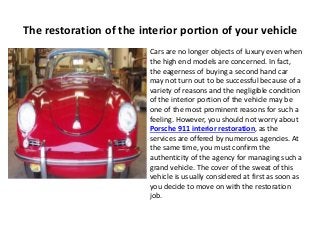 The restoration of the interior portion of your vehicle
Cars are no longer objects of luxury even when
the high end models are concerned. In fact,
the eagerness of buying a second hand car
may not turn out to be successful because of a
variety of reasons and the negligible condition
of the interior portion of the vehicle may be
one of the most prominent reasons for such a
feeling. However, you should not worry about
Porsche 911 interior restoration, as the
services are offered by numerous agencies. At
the same time, you must confirm the
authenticity of the agency for managing such a
grand vehicle. The cover of the sweat of this
vehicle is usually considered at first as soon as
you decide to move on with the restoration
job.
 