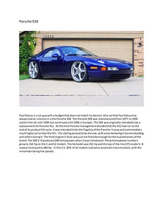 Porsche928
Paul Katsusis a car guywitha budgetthat doesnotmatch hisdesires.One carthat Paul Katsushas
alwayshadan interestinisthe Porsche 928. The Porsche 928 was manufacturedfrom1977 to 1994
(soldInthe US until 1994 but continueduntil 1996 inEurope).The 928 wasoriginallyintendedtobe a
replacementforPorsche 911. At the time Porsche managementdecidedthatthe 911 had run to the
endof itsproductlife cycle.Itwasintendedtobe the flagshipof the Porsche lineupandcommandeda
much higherprice thanthe 911. The stylingprovedtobe divisive,withsome believingittootrendsetting
and otherslovingit.The frontengine V-8car wasjustnot Porsche enoughforthe true believersof the
brand.The 928 V-8 produced240 horsepowerwhenitwasintroduced.These horsepowernumbers
grewto 310 hpon the S andS2 models.The S4model was316 hpand the top of the line GTSmodel V-8
outputincreasedto340 hp. In the U.S. 85% of all modelssoldwere automatictransmissions,withthe
remainderbeingfive speeds.
 