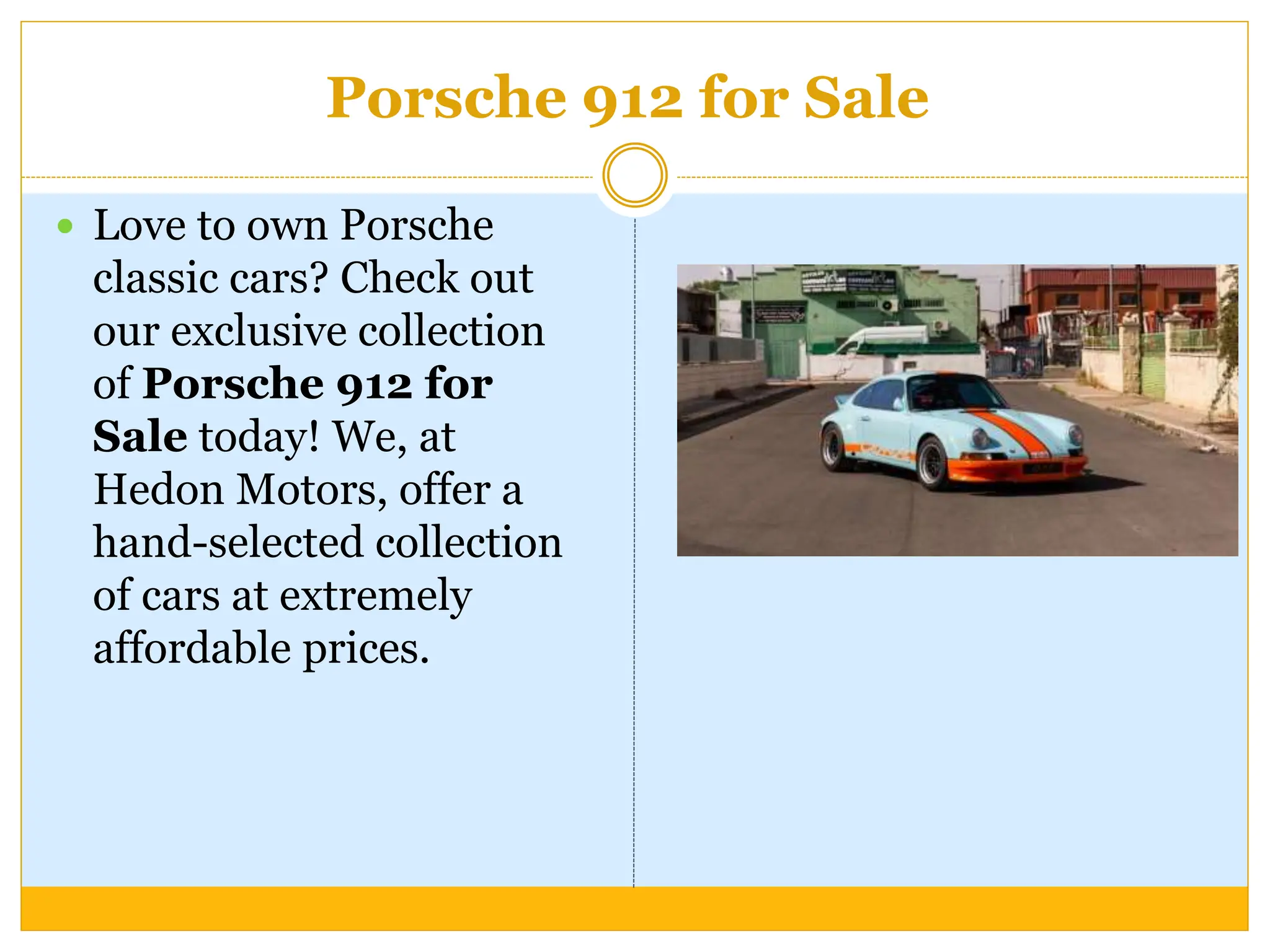 Porsche 912 for Sale
 Love to own Porsche
classic cars? Check out
our exclusive collection
of Porsche 912 for
Sale today! We, at
Hedon Motors, offer a
hand-selected collection
of cars at extremely
affordable prices.
 