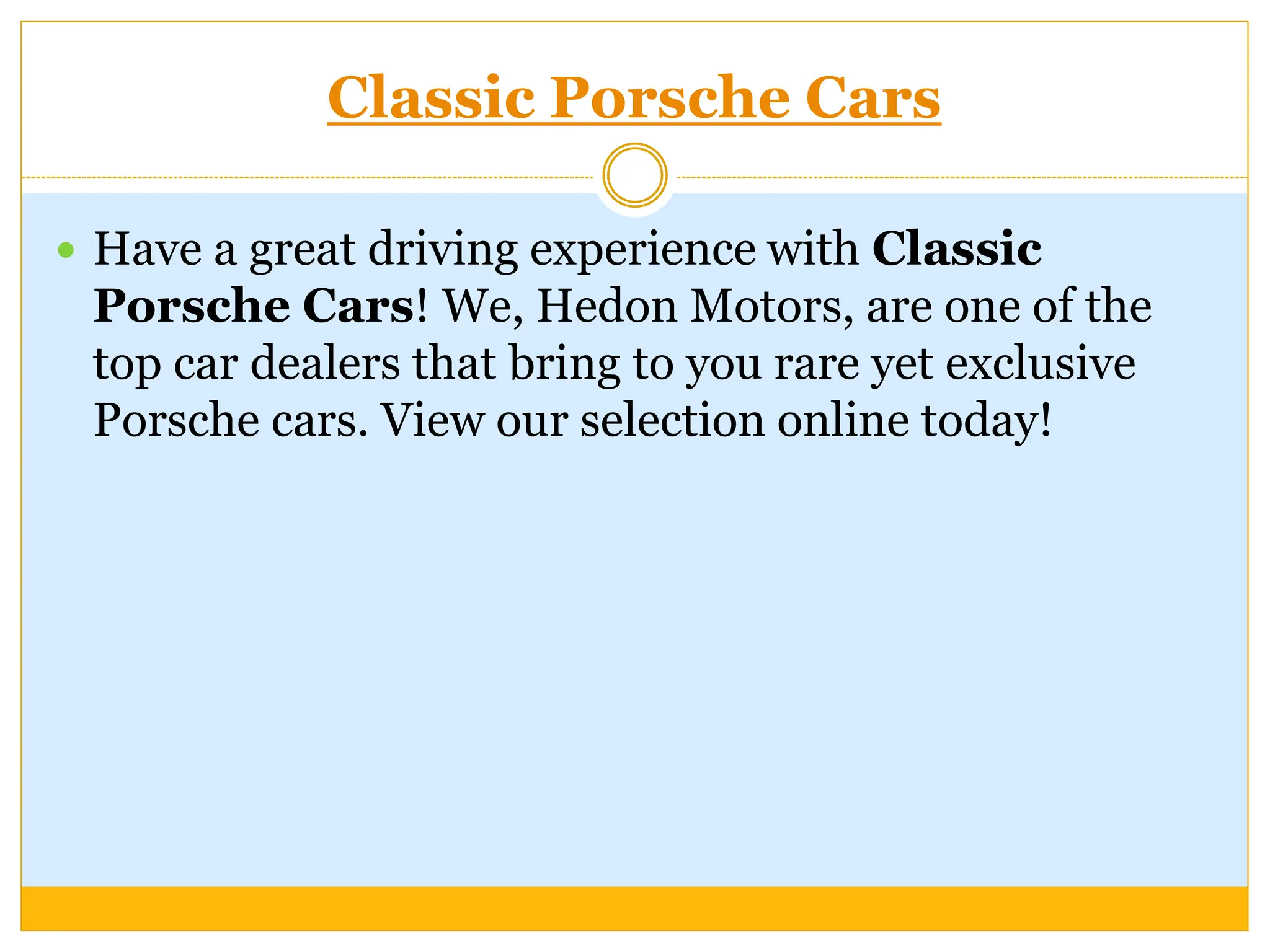 Classic Porsche Cars
 Have a great driving experience with Classic
Porsche Cars! We, Hedon Motors, are one of the
top car dealers that bring to you rare yet exclusive
Porsche cars. View our selection online today!
 