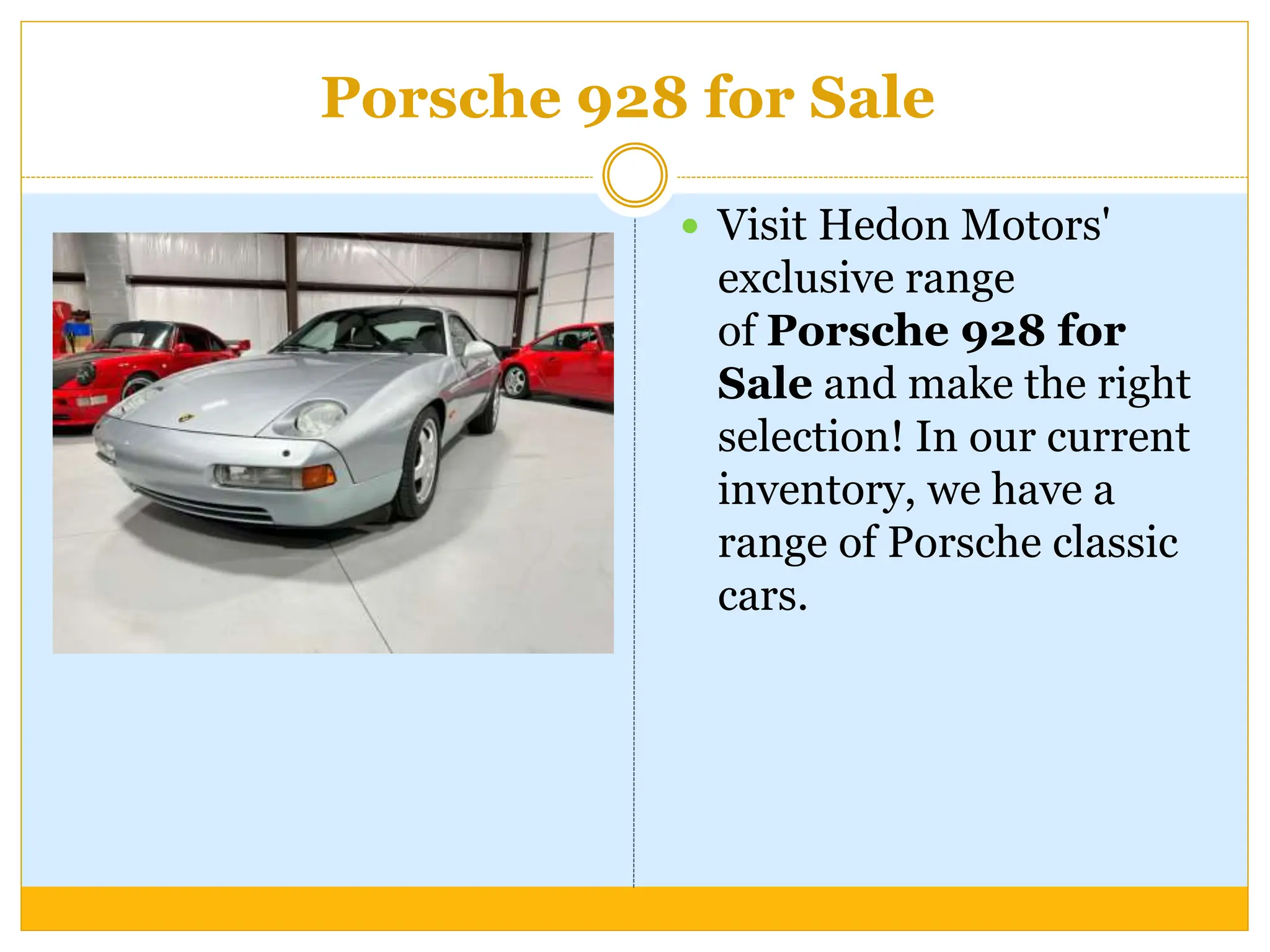 Porsche 928 for Sale
 Visit Hedon Motors'
exclusive range
of Porsche 928 for
Sale and make the right
selection! In our current
inventory, we have a
range of Porsche classic
cars.
 