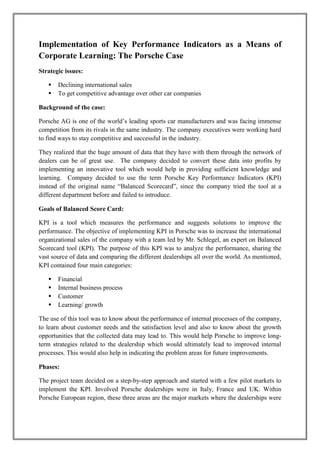 Implementation of Key Performance Indicators as a Means of
Corporate Learning: The Porsche Case
Strategic issues:

      Declining international sales
      To get competitive advantage over other car companies

Background of the case:

Porsche AG is one of the world’s leading sports car manufacturers and was facing immense
competition from its rivals in the same industry. The company executives were working hard
to find ways to stay competitive and successful in the industry.

They realized that the huge amount of data that they have with them through the network of
dealers can be of great use. The company decided to convert these data into profits by
implementing an innovative tool which would help in providing sufficient knowledge and
learning. Company decided to use the term Porsche Key Performance Indicators (KPI)
instead of the original name “Balanced Scorecard”, since the company tried the tool at a
different department before and failed to introduce.

Goals of Balanced Score Card:

KPI is a tool which measures the performance and suggests solutions to improve the
performance. The objective of implementing KPI in Porsche was to increase the international
organizational sales of the company with a team led by Mr. Schlegel, an expert on Balanced
Scorecard tool (KPI). The purpose of this KPI was to analyze the performance, sharing the
vast source of data and comparing the different dealerships all over the world. As mentioned,
KPI contained four main categories:

      Financial
      Internal business process
      Customer
      Learning/ growth

The use of this tool was to know about the performance of internal processes of the company,
to learn about customer needs and the satisfaction level and also to know about the growth
opportunities that the collected data may lead to. This would help Porsche to improve long-
term strategies related to the dealership which would ultimately lead to improved internal
processes. This would also help in indicating the problem areas for future improvements.

Phases:

The project team decided on a step-by-step approach and started with a few pilot markets to
implement the KPI. Involved Porsche dealerships were in Italy, France and UK. Within
Porsche European region, these three areas are the major markets where the dealerships were
 