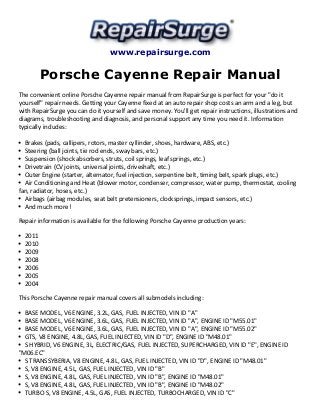 www.repairsurge.com
Porsche Cayenne Repair Manual
The convenient online Porsche Cayenne repair manual from RepairSurge is perfect for your "do it
yourself" repair needs. Getting your Cayenne fixed at an auto repair shop costs an arm and a leg, but
with RepairSurge you can do it yourself and save money. You'll get repair instructions, illustrations and
diagrams, troubleshooting and diagnosis, and personal support any time you need it. Information
typically includes:
Brakes (pads, callipers, rotors, master cyllinder, shoes, hardware, ABS, etc.)
Steering (ball joints, tie rod ends, sway bars, etc.)
Suspension (shock absorbers, struts, coil springs, leaf springs, etc.)
Drivetrain (CV joints, universal joints, driveshaft, etc.)
Outer Engine (starter, alternator, fuel injection, serpentine belt, timing belt, spark plugs, etc.)
Air Conditioning and Heat (blower motor, condenser, compressor, water pump, thermostat, cooling
fan, radiator, hoses, etc.)
Airbags (airbag modules, seat belt pretensioners, clocksprings, impact sensors, etc.)
And much more!
Repair information is available for the following Porsche Cayenne production years:
2011
2010
2009
2008
2006
2005
2004
This Porsche Cayenne repair manual covers all submodels including:
BASE MODEL, V6 ENGINE, 3.2L, GAS, FUEL INJECTED, VIN ID "A"
BASE MODEL, V6 ENGINE, 3.6L, GAS, FUEL INJECTED, VIN ID "A", ENGINE ID "M55.01"
BASE MODEL, V6 ENGINE, 3.6L, GAS, FUEL INJECTED, VIN ID "A", ENGINE ID "M55.02"
GTS, V8 ENGINE, 4.8L, GAS, FUEL INJECTED, VIN ID "D", ENGINE ID "M48.01"
S HYBRID, V6 ENGINE, 3L, ELECTRIC/GAS, FUEL INJECTED, SUPERCHARGED, VIN ID "E", ENGINE ID
"M06.EC"
S TRANSSYBERIA, V8 ENGINE, 4.8L, GAS, FUEL INJECTED, VIN ID "D", ENGINE ID "M48.01"
S, V8 ENGINE, 4.5L, GAS, FUEL INJECTED, VIN ID "B"
S, V8 ENGINE, 4.8L, GAS, FUEL INJECTED, VIN ID "B", ENGINE ID "M48.01"
S, V8 ENGINE, 4.8L, GAS, FUEL INJECTED, VIN ID "B", ENGINE ID "M48.02"
TURBO S, V8 ENGINE, 4.5L, GAS, FUEL INJECTED, TURBOCHARGED, VIN ID "C"
 