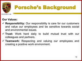 Porsche’s Background
10
Our Values:
 Responsibility: Our responsibility is care for our customers
and value our employees and be sensitive towards social
and environmental issues.
 Trust: Work hard daily to build mutual trust with our
colleagues and partners.
 Teamwork: Respecting and valuing our employees and
creating a positive work environment.
 