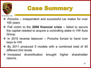 Case Summary
12
 Porsche – independent and successful car maker for over
100 years
 Fell victim to the 2008 financial crisis – failed to secure
the capital needed to acquire a controlling stake in VW Auto
Group.
 In 2010 reverse takeover – Porsche forced to hand over
keys to VW
 By 2011 produced 5 models with a combined total of 40
different trim levels
 Increased diversification brought higher shareholder
returns.
 