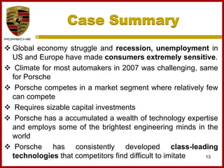 Case Summary
13
 Global economy struggle and recession, unemployment in
US and Europe have made consumers extremely sensitive.
 Climate for most automakers in 2007 was challenging, same
for Porsche
 Porsche competes in a market segment where relatively few
can compete
 Requires sizable capital investments
 Porsche has a accumulated a wealth of technology expertise
and employs some of the brightest engineering minds in the
world
 Porsche has consistently developed class-leading
technologies that competitors find difficult to imitate
 