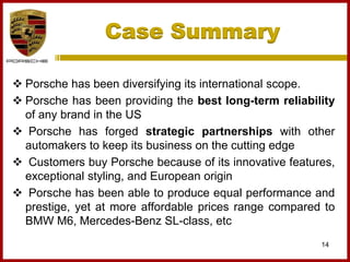 Case Summary
14
 Porsche has been diversifying its international scope.
 Porsche has been providing the best long-term reliability
of any brand in the US
 Porsche has forged strategic partnerships with other
automakers to keep its business on the cutting edge
 Customers buy Porsche because of its innovative features,
exceptional styling, and European origin
 Porsche has been able to produce equal performance and
prestige, yet at more affordable prices range compared to
BMW M6, Mercedes-Benz SL-class, etc
 