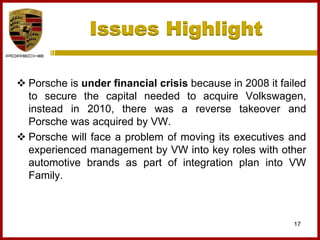 Issues Highlight
17
 Porsche is under financial crisis because in 2008 it failed
to secure the capital needed to acquire Volkswagen,
instead in 2010, there was a reverse takeover and
Porsche was acquired by VW.
 Porsche will face a problem of moving its executives and
experienced management by VW into key roles with other
automotive brands as part of integration plan into VW
Family.
 