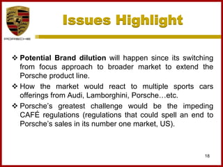 Issues Highlight
18
 Potential Brand dilution will happen since its switching
from focus approach to broader market to extend the
Porsche product line.
 How the market would react to multiple sports cars
offerings from Audi, Lamborghini, Porsche…etc.
 Porsche’s greatest challenge would be the impeding
CAFÉ regulations (regulations that could spell an end to
Porsche’s sales in its number one market, US).
 