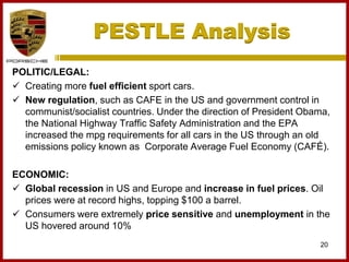 PESTLE Analysis
20
POLITIC/LEGAL:
 Creating more fuel efficient sport cars.
 New regulation, such as CAFE in the US and government control in
communist/socialist countries. Under the direction of President Obama,
the National Highway Traffic Safety Administration and the EPA
increased the mpg requirements for all cars in the US through an old
emissions policy known as Corporate Average Fuel Economy (CAFÉ).
ECONOMIC:
 Global recession in US and Europe and increase in fuel prices. Oil
prices were at record highs, topping $100 a barrel.
 Consumers were extremely price sensitive and unemployment in the
US hovered around 10%
 