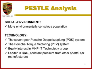 PESTLE Analysis
21
SOCIAL/ENVIRONMENT:
 More environmentally conscious population
TECHNOLOGY:
 The seven-gear Porsche Doppelkupplung (PDK) system
 The Porsche Torque Vectoring (PTV) system
 Equity interest in MHP-IT Technology group
 Leader in R&D, constant pressure from other sports’ car
manufacturers
 