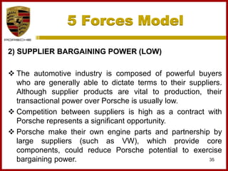 5 Forces Model
35
2) SUPPLIER BARGAINING POWER (LOW)
 The automotive industry is composed of powerful buyers
who are generally able to dictate terms to their suppliers.
Although supplier products are vital to production, their
transactional power over Porsche is usually low.
 Competition between suppliers is high as a contract with
Porsche represents a significant opportunity.
 Porsche make their own engine parts and partnership by
large suppliers (such as VW), which provide core
components, could reduce Porsche potential to exercise
bargaining power.
 