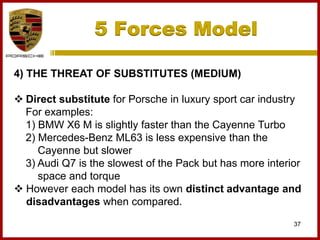 5 Forces Model
37
4) THE THREAT OF SUBSTITUTES (MEDIUM)
 Direct substitute for Porsche in luxury sport car industry
For examples:
1) BMW X6 M is slightly faster than the Cayenne Turbo
2) Mercedes-Benz ML63 is less expensive than the
Cayenne but slower
3) Audi Q7 is the slowest of the Pack but has more interior
space and torque
 However each model has its own distinct advantage and
disadvantages when compared.
 