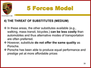 5 Forces Model
38
4) THE THREAT OF SUBSTITUTES (MEDIUM)
 In these areas, the other substitutes available (e.g.,
walking, mass transit, bicycles.) can be less costly than
automobiles and thus alternative modes of transportation
are often preferred.
 However, substitute do not offer the same quality as
Porsche.
 Porsche has been able to produce equal performance and
prestige yet at more affordable prices
 
