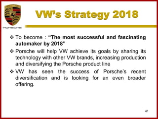 VW’s Strategy 2018
41
 To become : “The most successful and fascinating
automaker by 2018”
 Porsche will help VW achieve its goals by sharing its
technology with other VW brands, increasing production
and diversifying the Porsche product line
 VW has seen the success of Porsche’s recent
diversification and is looking for an even broader
offering.
 