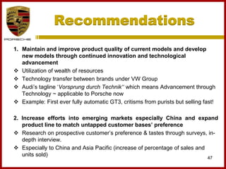 1. Maintain and improve product quality of current models and develop
new models through continued innovation and technological
advancement
 Utilization of wealth of resources
 Technology transfer between brands under VW Group
 Audi’s tagline ‘Vorsprung durch Technik‘‘ which means Advancement through
Technology ~ applicable to Porsche now
 Example: First ever fully automatic GT3, critisms from purists but selling fast!
2. Increase efforts into emerging markets especially China and expand
product line to match untapped customer bases’ preference
 Research on prospective customer’s preference & tastes through surveys, in-
depth interview.
 Especially to China and Asia Pacific (increase of percentage of sales and
units sold)
47
Recommendations
 