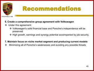 6. Create a comprehensive group agreement with Volkswagen
 Under this agreement;
 Volkswagen's solid financial base and Porsche's independence will be
preserved
 High growth, earnings and synergy potential accompanied by job security.
7. Maintain focus on niche market segment and producing current models
 Minimizing all of Porsche’s weaknesses and avoiding any possible threats
49
Recommendations
 