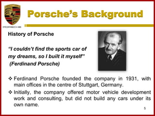 Porsche’s Background
History of Porsche
“I couldn’t find the sports car of
my dreams, so I built it myself”
(Ferdinand Porsche)
 Ferdinand Porsche founded the company in 1931, with
main offices in the centre of Stuttgart, Germany.
 Initially, the company offered motor vehicle development
work and consulting, but did not build any cars under its
own name.
5
 