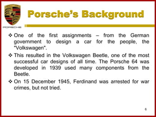 Porsche’s Background
6
 One of the first assignments – from the German
government to design a car for the people, the
"Volkswagen".
 This resulted in the Volkswagen Beetle, one of the most
successful car designs of all time. The Porsche 64 was
developed in 1939 used many components from the
Beetle.
 On 15 December 1945, Ferdinand was arrested for war
crimes, but not tried.
 