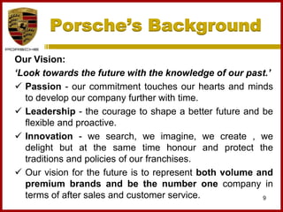 Porsche’s Background
9
Our Vision:
‘Look towards the future with the knowledge of our past.’
 Passion - our commitment touches our hearts and minds
to develop our company further with time.
 Leadership - the courage to shape a better future and be
flexible and proactive.
 Innovation - we search, we imagine, we create , we
delight but at the same time honour and protect the
traditions and policies of our franchises.
 Our vision for the future is to represent both volume and
premium brands and be the number one company in
terms of after sales and customer service.
 