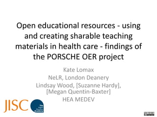 Open educational resources - using and creating sharable teaching materials in health care - findings of the PORSCHE OER project Kate Lomax NeLR, London Deanery Lindsay Wood, [Suzanne Hardy], [Megan Quentin-Baxter] HEA MEDEV 