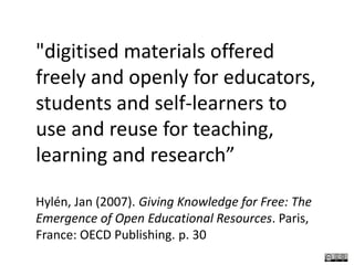 "digitised materials offered freely and openly for educators, students and self-learners to use and reuse for teaching, learning and research”Hylén, Jan (2007). Giving Knowledge for Free: The Emergence of Open Educational Resources. Paris, France: OECD Publishing. p. 30
