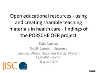 Open educational resources - using and creating sharable teaching materials in health care - findings of the PORSCHE OER project Kate Lomax NeLR, London Deanery Lindsay Wood, Suzanne Hardy, Megan Quentin-Baxter HEA MEDEV 