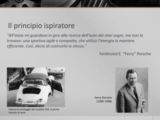 Il principio ispiratore 
"All'inizio mi guardavo in giro alla ricerca dell'auto dei miei sogni, ma non la 
trovavo: una sportiva agile e compatta, che utilizzi l'energia in maniera 
efficiente. Così, decisi di costruirla io stesso." 
Ferdinand E. "Ferry" Porsche 
Catena di montaggio del modello 356, la prima 
Porsche di serie 
Ferry Porsche 
(1909-1998) 
 