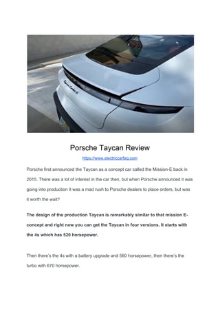 Porsche Taycan Review
https://www.electriccarfaq.com
Porsche first announced the Taycan as a concept car called the Mission-E back in
2015. There was a lot of interest in the car then, but when Porsche announced it was
going into production it was a mad rush to Porsche dealers to place orders, but was
it worth the wait?
The design of the production Taycan is remarkably similar to that mission E-
concept and right now you can get the Taycan in four versions. It starts with
the 4s which has 520 horsepower.
Then there’s the 4s with a battery upgrade and 560 horsepower, then there’s the
turbo with 670 horsepower.
 