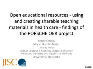 Open educational resources - using and creating sharable teaching materials in health care - findings of the PORSCHE OER project Suzanne Hardy Megan Quentin-Baxter Lindsay Wood Higher Education Academy Subject Centre for Medicine, Dentistry and Veterinary Medicine University of Newcastle 