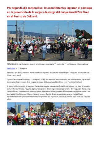 Por segundo día consecutivo, los manifestantes lograron el domingo
en la prevención de la carga y descarga del buque israelí Zim Pireo
en el Puerto de Oakland.
ACTUALIZADO: manifestantes Área de la Bahía para tener éxito ** cuarto día ** en 'Bloquear el Barco a Gaza'
Henry Norr el 17 de agosto
Se estima que 3.000 personas marcharon hacia el puerto de Oakland el sábado para "Bloquear el barco a Gaza."
(Foto: Henry Norr)
Update (la noche del domingo, 17 de agosto 2014) : Por segundo día consecutivo, los manifestantes lograron el
domingo en la prevención de la carga y descarga del buque israelí Zim Pireo en el Puerto de Oakland.
El barco había retrasado su llegada a Oakland para evitar masiva manifestación del sábado y la línea de piquete
comunidad planificada. Hoy a las 5 pm una explosión de emergencia salió por encima del bloque del Barco para
Gaza red texto, convocando a todas las manos de nuevo al puerto para establecer líneas de piquete frente a las
puertas del muelle donde el barco había de atracar. Cientos de personas se apresuraron hasta el lugar
harborfront aislado y rápidamente montaron piquetes en, al parecer, las cuatro puertas (sólo pude ver a dos de
ellos).
 