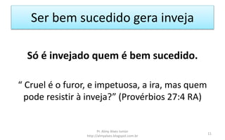 Ser bem sucedido gera inveja
Só é invejado quem é bem sucedido.
“ Cruel é o furor, e impetuosa, a ira, mas quem
pode resistir à inveja?” (Provérbios 27:4 RA)
Pr. Almy Alves Junior
http://almyalves.blogspot.com.br
11
 