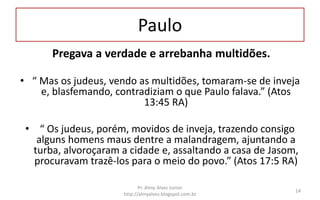 Paulo
Pregava a verdade e arrebanha multidões.
• “ Mas os judeus, vendo as multidões, tomaram-se de inveja
e, blasfemando, contradiziam o que Paulo falava.” (Atos
13:45 RA)
• “ Os judeus, porém, movidos de inveja, trazendo consigo
alguns homens maus dentre a malandragem, ajuntando a
turba, alvoroçaram a cidade e, assaltando a casa de Jasom,
procuravam trazê-los para o meio do povo.” (Atos 17:5 RA)
Pr. Almy Alves Junior
http://almyalves.blogspot.com.br
14
 