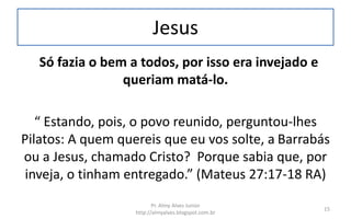 Jesus
Só fazia o bem a todos, por isso era invejado e
queriam matá-lo.
“ Estando, pois, o povo reunido, perguntou-lhes
Pilatos: A quem quereis que eu vos solte, a Barrabás
ou a Jesus, chamado Cristo? Porque sabia que, por
inveja, o tinham entregado.” (Mateus 27:17-18 RA)
Pr. Almy Alves Junior
http://almyalves.blogspot.com.br
15
 
