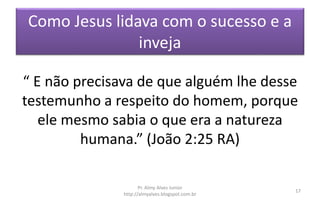 Como Jesus lidava com o sucesso e a
inveja
“ E não precisava de que alguém lhe desse
testemunho a respeito do homem, porque
ele mesmo sabia o que era a natureza
humana.” (João 2:25 RA)
Pr. Almy Alves Junior
http://almyalves.blogspot.com.br
17
 