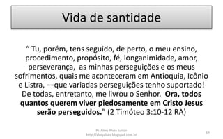 Vida de santidade
“ Tu, porém, tens seguido, de perto, o meu ensino,
procedimento, propósito, fé, longanimidade, amor,
perseverança, as minhas perseguições e os meus
sofrimentos, quais me aconteceram em Antioquia, Icônio
e Listra, —que variadas perseguições tenho suportado!
De todas, entretanto, me livrou o Senhor. Ora, todos
quantos querem viver piedosamente em Cristo Jesus
serão perseguidos.” (2 Timóteo 3:10-12 RA)
Pr. Almy Alves Junior
http://almyalves.blogspot.com.br
19
 