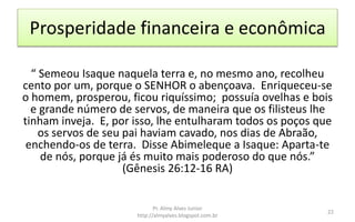 Prosperidade financeira e econômica
“ Semeou Isaque naquela terra e, no mesmo ano, recolheu
cento por um, porque o SENHOR o abençoava. Enriqueceu-se
o homem, prosperou, ficou riquíssimo; possuía ovelhas e bois
e grande número de servos, de maneira que os filisteus lhe
tinham inveja. E, por isso, lhe entulharam todos os poços que
os servos de seu pai haviam cavado, nos dias de Abraão,
enchendo-os de terra. Disse Abimeleque a Isaque: Aparta-te
de nós, porque já és muito mais poderoso do que nós.”
(Gênesis 26:12-16 RA)
Pr. Almy Alves Junior
http://almyalves.blogspot.com.br
22
 