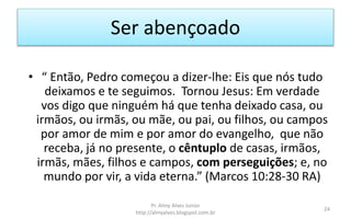 Ser abençoado
• “ Então, Pedro começou a dizer-lhe: Eis que nós tudo
deixamos e te seguimos. Tornou Jesus: Em verdade
vos digo que ninguém há que tenha deixado casa, ou
irmãos, ou irmãs, ou mãe, ou pai, ou filhos, ou campos
por amor de mim e por amor do evangelho, que não
receba, já no presente, o cêntuplo de casas, irmãos,
irmãs, mães, filhos e campos, com perseguições; e, no
mundo por vir, a vida eterna.” (Marcos 10:28-30 RA)
Pr. Almy Alves Junior
http://almyalves.blogspot.com.br
24
 