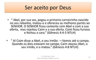 Ser aceito por Deus
• “ Abel, por sua vez, pegou o primeiro carneirinho nascido
no seu rebanho, matou-o e ofereceu as melhores partes ao
SENHOR. O SENHOR ficou contente com Abel e com a sua
oferta, mas rejeitou Caim e a sua oferta. Caim ficou furioso
e fechou a cara.” (Gênesis 4:4-5 NTLH)
• “ Aí Caim disse a Abel, o seu irmão: —Vamos até o campo.
Quando os dois estavam no campo, Caim atacou Abel, o
seu irmão, e o matou.” (Gênesis 4:8 NTLH)
Pr. Almy Alves Junior
http://almyalves.blogspot.com.br
25
 