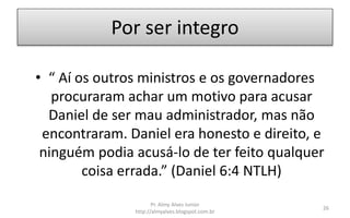 Por ser integro
• “ Aí os outros ministros e os governadores
procuraram achar um motivo para acusar
Daniel de ser mau administrador, mas não
encontraram. Daniel era honesto e direito, e
ninguém podia acusá-lo de ter feito qualquer
coisa errada.” (Daniel 6:4 NTLH)
Pr. Almy Alves Junior
http://almyalves.blogspot.com.br
26
 