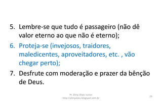5. Lembre-se que tudo é passageiro (não dê
valor eterno ao que não é eterno);
6. Proteja-se (invejosos, traidores,
maledicentes, aproveitadores, etc. , vão
chegar perto);
7. Desfrute com moderação e prazer da bênção
de Deus.
Pr. Almy Alves Junior
http://almyalves.blogspot.com.br
29
 