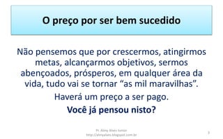 O preço por ser bem sucedido
Não pensemos que por crescermos, atingirmos
metas, alcançarmos objetivos, sermos
abençoados, prósperos, em qualquer área da
vida, tudo vai se tornar “as mil maravilhas”.
Haverá um preço a ser pago.
Você já pensou nisto?
Pr. Almy Alves Junior
http://almyalves.blogspot.com.br
3
 
