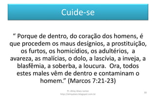 Cuide-se
“ Porque de dentro, do coração dos homens, é
que procedem os maus desígnios, a prostituição,
os furtos, os homicídios, os adultérios, a
avareza, as malícias, o dolo, a lascívia, a inveja, a
blasfêmia, a soberba, a loucura. Ora, todos
estes males vêm de dentro e contaminam o
homem.” (Marcos 7:21-23)
Pr. Almy Alves Junior
http://almyalves.blogspot.com.br
30
 