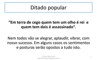 Ditado popular
“Em terra de cego quem tem um olho é rei e
quem tem dois é assassinado”.
Nem todos vão se alegrar, aplaudir, vibrar, com
nosso sucesso. Em alguns casos os sentimentos
e posturas serão opostos a tudo isto.
Pr. Almy Alves Junior
http://almyalves.blogspot.com.br
4
 