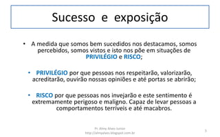 Sucesso e exposição
• A medida que somos bem sucedidos nos destacamos, somos
percebidos, somos vistos e isto nos põe em situações de
PRIVILÉGIO e RISCO;
• PRIVILÉGIO por que pessoas nos respeitarão, valorizarão,
acreditarão, ouvirão nossas opiniões e até portas se abrirão;
• RISCO por que pessoas nos invejarão e este sentimento é
extremamente perigoso e maligno. Capaz de levar pessoas a
comportamentos terríveis e até macabros.
Pr. Almy Alves Junior
http://almyalves.blogspot.com.br
5
 