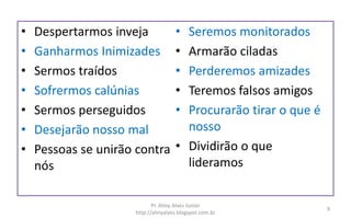 • Despertarmos inveja
• Ganharmos Inimizades
• Sermos traídos
• Sofrermos calúnias
• Sermos perseguidos
• Desejarão nosso mal
• Pessoas se unirão contra
nós
• Seremos monitorados
• Armarão ciladas
• Perderemos amizades
• Teremos falsos amigos
• Procurarão tirar o que é
nosso
• Dividirão o que
lideramos
Pr. Almy Alves Junior
http://almyalves.blogspot.com.br
9
 