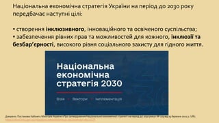 Національна економічна стратегія України на період до 2030 року
передбачає наступні цілі:
▪ створення інклюзивного, інноваційного та освіченого суспільства;
▪ забезпечення рівних прав та можливостей для кожного, інклюзії та
безбар’єрності, високого рівня соціального захисту для гідного життя.
Джерело: Постанова Кабінету Міністрів України «Про затвердження Національної економічної стратегії на період до 2030 року» № 179 від 03 березня 2021 р. URL:
https://www.kmu.gov.ua/npas/pro-zatverdzhennya-nacionalnoyi-eko-a179
 