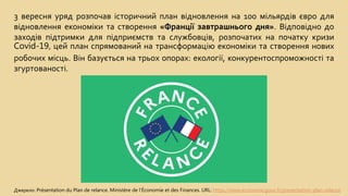 3 вересня уряд розпочав історичний план відновлення на 100 мільярдів євро для
відновлення економіки та створення «Франції завтрашнього дня». Відповідно до
заходів підтримки для підприємств та службовців, розпочатих на початку кризи
Covid-19, цей план спрямований на трансформацію економіки та створення нових
робочих місць. Він базується на трьох опорах: екології, конкурентоспроможності та
згуртованості.
Джерело: Présentation du Plan de relance. Ministère de l'Économie et des Finances. URL: https://www.economie.gouv.fr/presentation-plan-relance
 