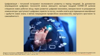 Цифровізація – потужний інструмент інклюзивного розвитку в період пандемії. За допомогою
впровадження цифрових технологій можна зменшити наслідки пандемії COVID-19 шляхом
створення нових робочих місць через розвиток цифрової економіки, використання та розширення
номенклатури і доступності цифрових сервісів та послуг, онлайн-освіти для підвищення кваліфікації
і здобуття нових знань з метою покращення професійних можливостей, кар’єрного зростання та
самозайнятості.
Джерело:Алла Кожина. ЦИФРОВИЙ РОЗВИТОК ЯК ПРІОРИТЕТНИЙ НАПРЯМ ПУБЛІЧНОГО УПРАВЛІННЯ ДЛЯ СТАБІЛІЗАЦІЇСИТУАЦІЇ З НАСЛІДКАМИ ПАНДЕМІЇ COVID-
19. Збірник наукових праць НАДУ. Випуск 2. 2020. С. 134-140. URL: http://academy.gov.ua/infpol/pages/dop/2/files/225d8485-29b3-4826-9e3c-f7119b21dcd6.pdf
 